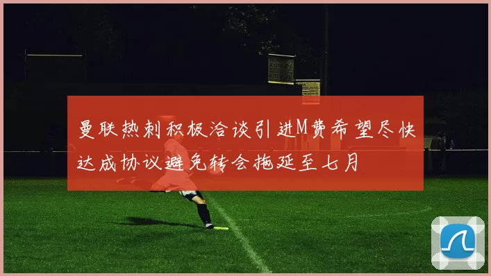曼联热刺积极洽谈引进M费希望尽快达成协议避免转会拖延至七月